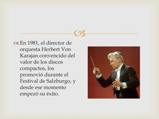 
 En 1981, el director de
orquesta Herbert Von
Karajan convencido del
valor de los discos
compactos, los
promovió durante el
Festival de Salzburgo, y
desde ese momento
empezó su éxito.
 