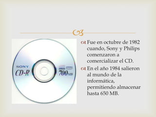 
 Fue en octubre de 1982
cuando, Sony y Philips
comenzaron a
comercializar el CD.
 En el año 1984 salieron
al mundo de la
informática,
permitiendo almacenar
hasta 650 MB.
 