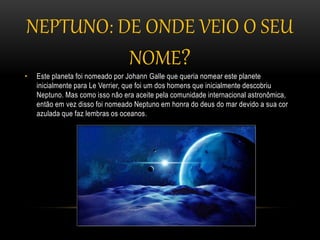 NEPTUNO: DE ONDE VEIO O SEU
NOME?
• Este planeta foi nomeado por Johann Galle que queria nomear este planete
inicialmente para Le Verrier, que foi um dos homens que inicialmente descobriu
Neptuno. Mas como isso não era aceite pela comunidade internacional astronômica,
então em vez disso foi nomeado Neptuno em honra do deus do mar devido a sua cor
azulada que faz lembras os oceanos.
 