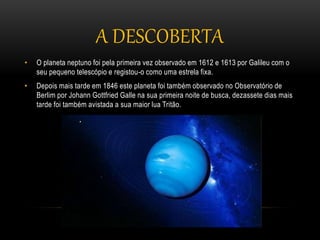 • O planeta neptuno foi pela primeira vez observado em 1612 e 1613 por Galileu com o
seu pequeno telescópio e registou-o como uma estrela fixa.
• Depois mais tarde em 1846 este planeta foi também observado no Observatório de
Berlim por Johann Gottfried Galle na sua primeira noite de busca, dezassete dias mais
tarde foi também avistada a sua maior lua Tritão.
A DESCOBERTA
 