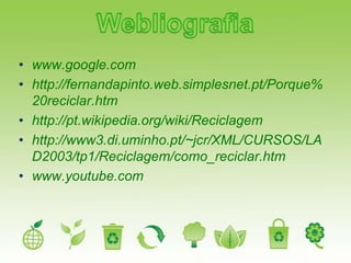 • www.google.com
• http://fernandapinto.web.simplesnet.pt/Porque%
  20reciclar.htm
• http://pt.wikipedia.org/wiki/Reciclagem
• http://www3.di.uminho.pt/~jcr/XML/CURSOS/LA
  D2003/tp1/Reciclagem/como_reciclar.htm
• www.youtube.com
 