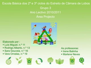 Escola Básica dos 2º e 3º ciclos do Estreito de Câmara de Lobos
                                  Grupo 3
                            Ano Lectivo 2010/2011
                                Área Projecto




Elaborado por :
 Luís Miguel, n.º 11
 Rodrigo Alberto, n.º 13                           As professoras:
 Sara Gouveia, n.º 16                               Irene Balinha
 Vera Ornelas, n.º 19                               Marlene Neves
 