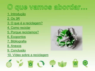 1. Introdução
2. Os 3R
3. O que é a reciclagem?
4. Como reciclar
5. Porque reciclamos?
6. Ecopontos
7. Bibliografia
8. Anexos
9. Conclusão
10. Vídeo sobre a reciclagem
 