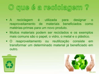  A    reciclagem   é   utilizada    para    designar     o
  reaproveitamento de materiais beneficiados como
  matérias-primas para um novo produto.
 Muitos materiais podem ser reciclados e os exemplos
  mais comuns são o papel, o vidro, o metal e o plástico.
 O reaproveitamento ou reutilização consiste em
  transformar um determinado material já beneficiado em
  outro.
 