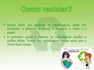  Quase tudo, em matéria de embalagens, pode ser
  reciclado: o plástico, o metal, a madeira, o vidro e o
  papel.
 O primeiro passo é separar as embalagens usadas e
  cuidar delas. Tratar das embalagens vazias para que a
  Terra fique limpa.
 