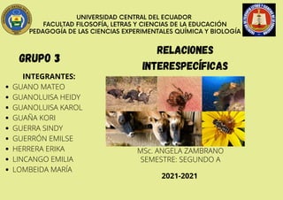 UNIVERSIDAD CENTRAL DEL ECUADOR
FACULTAD FILOSOFÍA, LETRAS Y CIENCIAS DE LA EDUCACIÓN
PEDAGOGÍA DE LAS CIENCIAS EXPERIMENTALES QUÍMICA Y BIOLOGÍA
GRUPO 3
GUANO MATEO
GUANOLUISA HEIDY
GUANOLUISA KAROL
GUAÑA KORI
GUERRA SINDY
GUERRÓN EMILSE
HERRERA ERIKA
LINCANGO EMILIA
LOMBEIDA MARÍA
INTEGRANTES:
Relaciones
interespecíficas
MSc. ANGELA ZAMBRANO
SEMESTRE: SEGUNDO A
2021-2021
 