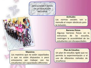 DIFICULTADES Y RETOS
DE LA EDUCACIÓN
INCLUSIVA
Actitudes
Las normas sociales son a
menudo el mayor obstáculo para
la inclusión.
Barreras físicas
Algunas barreras físicas en la
estructura de las escuelas,
restringen la accesibilidad de los
estudiantes con discapacidades.
Plan de Estudios
Un plan de estudios rígido que no
permite la experimentación o el
uso de diferentes métodos de
enseñanza
Maestros
Los maestros que no están capacitados
o que no están dispuestos o poco
entusiasmo por trabajar con los
estudiantes con capacidades diferentes
 