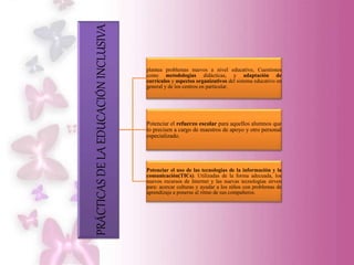 PRÁCTICASDELAEDUCACIÓNINCLUSIVA
plantea problemas nuevos a nivel educativo, Cuestiones
como metodologías didácticas, y adaptación de
currículos y aspectos organizativos del sistema educativo en
general y de los centros en particular.
Potenciar el refuerzo escolar para aquellos alumnos que
lo precisen a cargo de maestros de apoyo y otro personal
especializado.
Potenciar el uso de las tecnologías de la información y la
comunicación(TICs). Utilizadas de la forma adecuada, los
nuevos recursos de Internet y las nuevas tecnologías sirven
para: acercar culturas y ayudar a los niños con problemas de
aprendizaje a ponerse al ritmo de sus compañeros.
 