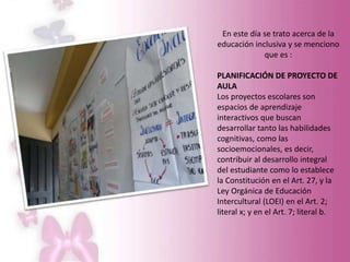 En este día se trato acerca de la
educación inclusiva y se menciono
que es :
PLANIFICACIÓN DE PROYECTO DE
AULA
Los proyectos escolares son
espacios de aprendizaje
interactivos que buscan
desarrollar tanto las habilidades
cognitivas, como las
socioemocionales, es decir,
contribuir al desarrollo integral
del estudiante como lo establece
la Constitución en el Art. 27, y la
Ley Orgánica de Educación
Intercultural (LOEI) en el Art. 2;
literal x; y en el Art. 7; literal b.
 