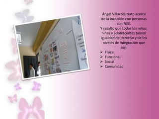 Ángel Villacres trato acerca
de la inclusión con personas
con NEE.
Y resalto que todos los niños,
niñas y adolescentes tienen
igualdad de derecho y de los
niveles de integración que
son:
 Física
 Funcional
 Social
 Comunidad
 