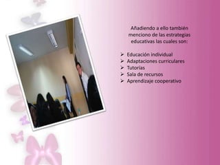 Añadiendo a ello también
menciono de las estrategias
educativas las cuales son:
 Educación individual
 Adaptaciones curriculares
 Tutorías
 Sala de recursos
 Aprendizaje cooperativo
 