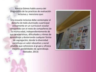 Patricia Gómez hablo acerca del
Diagnostico de las practicas de evaluación
inclusiva y menciono que:
Una escuela inclusiva debe contemplar el
derecho de todo alumnado a participar
activamente en un currículum escolar
compartido con el resto de compañeros de
la misma edad, independientemente de
sus características, dificultades y ritmos de
aprendizaje y desterrando cualquier forma
de segregación; donde la diversidad
constituya un valor educativo y social
añadido que cohesione al grupo y ofrezca
mejores posibilidades de aprendizaje.
(Salvador, 2013)
 