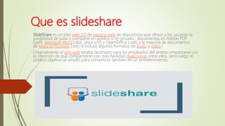 Que es slideshare
SlideShare es un sitio web 2.0 de espacio web de dispositivos que ofrece a los usuarios la
posibilidad de subir y compartir en público o en privado ; documentos en Adobe PDF
(.pdf), Microsoft Word (.doc,.docx y.rtf) y OpenOffice (.odt) y la mayoría de documentos
de texto sin formato (.txt),1 e incluso algunos formatos de audio y vídeo.2
Originalmente el sitio web estaba destinado para los empleados del ámbito empresarial con
la intención de que compartieran con más facilidad diapositivas entre ellos, pero luego el
público objetivo se amplió para convertirse también en un entretenimiento.