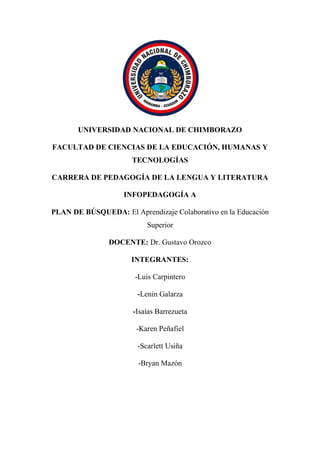 UNIVERSIDAD NACIONAL DE CHIMBORAZO
FACULTAD DE CIENCIAS DE LA EDUCACIÓN, HUMANAS Y
TECNOLOGÍAS
CARRERA DE PEDAGOGÍA DE LA LENGUA Y LITERATURA
INFOPEDAGOGÍA A
PLAN DE BÚSQUEDA: El Aprendizaje Colaborativo en la Educación
Superior
DOCENTE: Dr. Gustavo Orozco
INTEGRANTES:
-Luis Carpintero
-Lenin Galarza
-Isaías Barrezueta
-Karen Peñafiel
-Scarlett Usiña
-Bryan Mazón
 