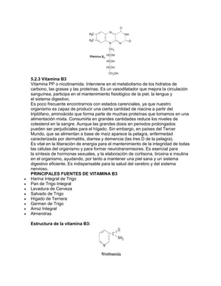 5.2.3 Vitamina B3
Vitamina PP o nicotinamida. Interviene en el metabolismo de los hidratos de
carbono, las grasas y las proteínas. Es un vasodilatador que mejora la circulación
sanguínea, participa en el mantenimiento fisiológico de la piel, la lengua y
el sistema digestivo.
Es poco frecuente encontrarnos con estados carenciales, ya que nuestro
organismo es capaz de producir una cierta cantidad de niacina a partir del
triptófano, aminoácido que forma parte de muchas proteínas que tomamos en una
alimentación mixta. Consumirla en grandes cantidades reduce los niveles de
colesterol en la sangre. Aunque las grandes dosis en periodos prolongados
pueden ser perjudiciales para el hígado. Sin embargo, en países del Tercer
Mundo, que se alimentan a base de maíz aparece la pelagra, enfermedad
caracterizada por dermatitis, diarrea y demencia (las tres D de la pelagra).
Es vital en la liberación de energía para el mantenimiento de la integridad de todas
las células del organismo y para formar neurotransmisores. Es esencial para
la síntesis de hormonas sexuales, y la elaboración de cortisona, tiroxina e insulina
en el organismo, ayudando, por tanto a mantener una piel sana y un sistema
digestivo eficiente. Es indispensable para la salud del cerebro y del sistema
nervioso.
PRINCIPALES FUENTES DE VITAMINA B3
Harina Integral de Trigo
Pan de Trigo Integral
Levadura de Cerveza
Salvado de Trigo
Hígado de Ternera
Germen de Trigo
Arroz Integral
Almendras
Estructura de la vitamina B3:
 