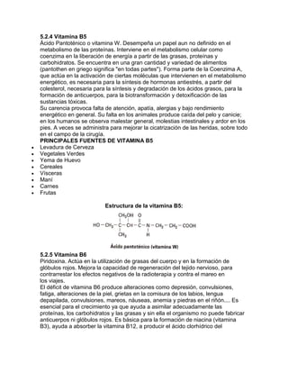 5.2.4 Vitamina B5
Ácido Pantoténico o vitamina W. Desempeña un papel aun no definido en el
metabolismo de las proteínas. Interviene en el metabolismo celular como
coenzima en la liberación de energía a partir de las grasas, proteínas y
carbohidratos. Se encuentra en una gran cantidad y variedad de alimentos
(pantothen en griego significa "en todas partes"). Forma parte de la Coenzima A,
que actúa en la activación de ciertas moléculas que intervienen en el metabolismo
energético, es necesaria para la síntesis de hormonas antiestrés, a partir del
colesterol, necesaria para la síntesis y degradación de los ácidos grasos, para la
formación de anticuerpos, para la biotransformación y detoxificación de las
sustancias tóxicas.
Su carencia provoca falta de atención, apatía, alergias y bajo rendimiento
energético en general. Su falta en los animales produce caída del pelo y canicie;
en los humanos se observa malestar general, molestias intestinales y ardor en los
pies. A veces se administra para mejorar la cicatrización de las heridas, sobre todo
en el campo de la cirugía.
PRINCIPALES FUENTES DE VITAMINA B5
Levadura de Cerveza
Vegetales Verdes
Yema de Huevo
Cereales
Vísceras
Maní
Carnes
Frutas
Estructura de la vitamina B5:
5.2.5 Vitamina B6
Piridoxina. Actúa en la utilización de grasas del cuerpo y en la formación de
glóbulos rojos. Mejora la capacidad de regeneración del tejido nervioso, para
contrarrestar los efectos negativos de la radioterapia y contra el mareo en
los viajes.
El déficit de vitamina B6 produce alteraciones como depresión, convulsiones,
fatiga, alteraciones de la piel, grietas en la comisura de los labios, lengua
depapilada, convulsiones, mareos, náuseas, anemia y piedras en el riñón.... Es
esencial para el crecimiento ya que ayuda a asimilar adecuadamente las
proteínas, los carbohidratos y las grasas y sin ella el organismo no puede fabricar
anticuerpos ni glóbulos rojos. Es básica para la formación de niacina (vitamina
B3), ayuda a absorber la vitamina B12, a producir el ácido clorhídrico del
 