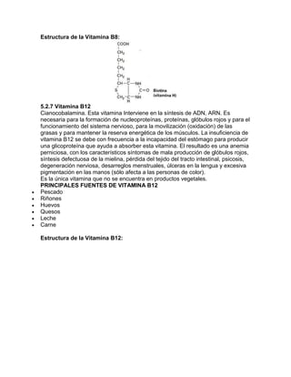 Estructura de la Vitamina B8:
5.2.7 Vitamina B12
Cianocobalamina. Esta vitamina Interviene en la síntesis de ADN, ARN. Es
necesaria para la formación de nucleoproteínas, proteínas, glóbulos rojos y para el
funcionamiento del sistema nervioso, para la movilización (oxidación) de las
grasas y para mantener la reserva energética de los músculos. La insuficiencia de
vitamina B12 se debe con frecuencia a la incapacidad del estómago para producir
una glicoproteína que ayuda a absorber esta vitamina. El resultado es una anemia
perniciosa, con los característicos síntomas de mala producción de glóbulos rojos,
síntesis defectuosa de la mielina, pérdida del tejido del tracto intestinal, psicosis,
degeneración nerviosa, desarreglos menstruales, úlceras en la lengua y excesiva
pigmentación en las manos (sólo afecta a las personas de color).
Es la única vitamina que no se encuentra en productos vegetales.
PRINCIPALES FUENTES DE VITAMINA B12
Pescado
Riñones
Huevos
Quesos
Leche
Carne
Estructura de la Vitamina B12:
 