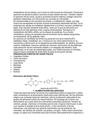 metabolismo de las células, por lo tanto es vital durante el crecimiento. Previene la
aparición de úlceras bucales y favorece el buen estado del cutis. También retarda
la aparición de las canas, ayuda a aumentar la leche materna, protege contra los
parásitos intestinales y la intoxicación por comidas en mal estado.
Es imprescindible en los procesos de división y multiplicación celular, por este
motivo las necesidades aumentan durante el embarazo (desarrollo del feto). En el
embarazo las células se multiplican rápidamente y se forma una gran cantidad de
tejido. Esto requiere bastante ácido fólico, razón por la que es frecuente una
deficiencia de este elemento entre mujeres embarazadas. Participa en el
metabolismo del ADN y ARN y en la síntesis de proteínas. Es un factor
antianémico, porque es necesaria para la formación de las células sanguíneas,
concretamente, de los glóbulos rojos.
Su carencia se manifiesta de forma muy parecida a la de la vitamina B12
(debilidad, fatiga, irritabilidad, etc.). Produce en los niños detenimiento en su
crecimiento y disminución en la resistencia de enfermedades. En adultos, provoca
anemia, irritabilidad, insomnio, pérdida de memoria, disminución de las defensas,
mala absorción de los nutrimentos debido a un desgaste del intestino. Está
relacionada, en el caso de dietasinadecuadas, con malformaciones en los fetos,
dada la mayor necesidad de ácido fólico durante la formación del feto.
PRINCIPALES FUENTES DE ÁCIDO FÓLICO
Vegetales Verdes
Yema de Huevo
Champiñones
Legumbres
Naranjas
Cereales
Hígado
Nueces
Estructura del Ácido Fólico:
7. ALIMENTACIÓN BALANCEADA
Todas las vitaminas tienen funciones muy específicas sobre el organismo y deben
estar contenidas en la alimentación diaria para evitar deficiencias. No hay alimento
mágico que contenga todas las vitaminas, solo la combinación adecuada de los
grupos de alimentos cubren los requerimientos. Sin embargo de no tener una
alimentación que cubra todos los nutrimentos esenciales (proteínas, hidratos de
carbono, grasas, vitaminas y minerales) para la vida, ninguna vitamina por si sola
va a resolver el problema de la desnutrición, ni del crecimiento ni de las
infecciones. Las vitaminas son igual de importantes que las proteínas, los
minerales, los hidratos de carbono, las grasas y el agua. Todos estos nutrimentos
juegan un papel muy importante para que funcione adecuadamente el organismo y
 