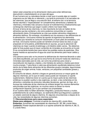 deben estar presentes en la alimentación diaria para evitar deficiencias,
desnutrición o deshidratación en el caso del agua.
El ser humano por su naturaleza tiende a creer que si sucede algo en nuestro
organismo es por falta de un elemento, y es tanta la promoción o el mercadeo de
las vitaminas, que se llega a una solución fácil, al extremo de ir a la farmacia,
tienda naturista o "especializada" en complementos alimenticios y tabletas de
vitaminas y minerales más cercana a buscar el multivitamínico (medicamento) que
contenga las vitaminas que según nuestro criterio nos hacen falta.
Al tocar el tema de las vitaminas, lo más importante de todo es hablar de los
alimentos que las contienen y de como podemos consumirlas en nuestra
alimentación diaria. Erróneamente se cree que existen alimentos milagrosos o
alimentos dañinos. Sin embargo, el problema son los excesos o las deficiencias en
la alimentación. Una buena manera de aportar al organismo los elementos
minerales que necesita es consumir diariamente un buen plato de ensalada y uno
de fruta. Una buena manera puede ser también el tomar todos los días un jugo
preparado en la licuadora, preferiblemente en ayunas, ya que la absorción de
vitaminas es mejor cuando el estómago y el intestino están vacíos. No debemos
pelar la fruta puesto que el mayor contenido de minerales se encuentra en la piel.
Sí es conveniente lavarla bien para retirar los posibles restos de pesticidas. Otra
buena medida es aprovechar el agua de cocer los alimentos para hacer caldos y
sopas.
Una persona sana solo va ha prevenir la deficiencias de vitaminas llevando a cabo
una dieta equilibrada, por que es la única forma de consumir todas las vitaminas y
minerales esenciales para la vida, así como las proteínas para crecer y
reconstitución de órganos y tejidos, y los hidratos de carbono y lípidos para tener
mucha energía. Y para llevar a cabo esa alimentación equilibrada debemos incluir
dentro de la dieta diaria alimentos de los diferentes grupos (cereales, leguminosas,
productos de origen animal, frutas, verduras y en pequeñas cantidades grasas y
azúcares).
El consumo de tabaco, alcohol o drogas en general provoca un mayor gasto de
algunas vitaminas, por lo que en estos casos puede ser necesario un aporte
suplementario. Debemos tener en cuenta que la mayor parte de las vitaminas
sintéticas no pueden sustituir a las orgánicas, es decir, a las contenidas en los
alimentos o extraídas de productos naturales (levaduras, germen de trigo, etc.).
Aunque las moléculas de las vitaminas de síntesis tengan los mismos elementos
estructurales que las orgánicas, en muchos casos no tienen la misma
configuración espacial, por lo que cambian sus propiedades.
Si en nuestra dieta no faltan alimentos integrales y productos frescos y crudos,
preferiblemente de cultivo biológico, es realmente difícil que lleguemos a padecer
un estado carencial de alguna vitamina. En algunas circunstancias o etapas de la
vida, las necesidades de algunas vitaminas aumentan.
7.1 Recomendaciones para casos especiales:
Dietas para adelgazar: Controlar el aporte de vitamina B2 y ácido fólico.
Embarazo: Aumentan las necesidades de vitaminas B1, B2, B6 y ácido fólico.
Lactancia: Prestar especial atención a un aporte suficiente de vitamina A, B6, D,
C y ácido fólico.
 
