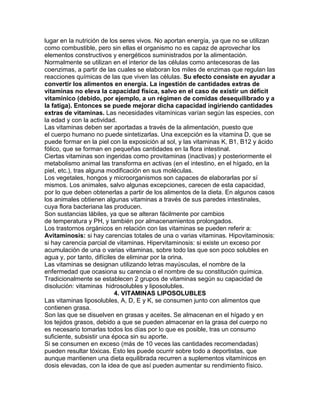 lugar en la nutrición de los seres vivos. No aportan energía, ya que no se utilizan
como combustible, pero sin ellas el organismo no es capaz de aprovechar los
elementos constructivos y energéticos suministrados por la alimentación.
Normalmente se utilizan en el interior de las células como antecesoras de las
coenzimas, a partir de las cuales se elaboran los miles de enzimas que regulan las
reacciones químicas de las que viven las células. Su efecto consiste en ayudar a
convertir los alimentos en energía. La ingestión de cantidades extras de
vitaminas no eleva la capacidad física, salvo en el caso de existir un déficit
vitamínico (debido, por ejemplo, a un régimen de comidas desequilibrado y a
la fatiga). Entonces se puede mejorar dicha capacidad ingiriendo cantidades
extras de vitaminas. Las necesidades vitamínicas varían según las especies, con
la edad y con la actividad.
Las vitaminas deben ser aportadas a través de la alimentación, puesto que
el cuerpo humano no puede sintetizarlas. Una excepción es la vitamina D, que se
puede formar en la piel con la exposición al sol, y las vitaminas K, B1, B12 y ácido
fólico, que se forman en pequeñas cantidades en la flora intestinal.
Ciertas vitaminas son ingeridas como provitaminas (inactivas) y posteriormente el
metabolismo animal las transforma en activas (en el intestino, en el hígado, en la
piel, etc.), tras alguna modificación en sus moléculas.
Los vegetales, hongos y microorganismos son capaces de elaborarlas por sí
mismos. Los animales, salvo algunas excepciones, carecen de esta capacidad,
por lo que deben obtenerlas a partir de los alimentos de la dieta. En algunos casos
los animales obtienen algunas vitaminas a través de sus paredes intestinales,
cuya flora bacteriana las producen.
Son sustancias lábiles, ya que se alteran fácilmente por cambios
de temperatura y PH, y también por almacenamientos prolongados.
Los trastornos orgánicos en relación con las vitaminas se pueden referir a:
Avitaminosis: si hay carencias totales de una o varias vitaminas. Hipovitaminosis:
si hay carencia parcial de vitaminas. Hipervitaminosis: si existe un exceso por
acumulación de una o varias vitaminas, sobre todo las que son poco solubles en
agua y, por tanto, difíciles de eliminar por la orina.
Las vitaminas se designan utilizando letras mayúsculas, el nombre de la
enfermedad que ocasiona su carencia o el nombre de su constitución química.
Tradicionalmente se establecen 2 grupos de vitaminas según su capacidad de
disolución: vitaminas hidrosolubles y liposolubles.
4. VITAMINAS LIPOSOLUBLES
Las vitaminas liposolubles, A, D, E y K, se consumen junto con alimentos que
contienen grasa.
Son las que se disuelven en grasas y aceites. Se almacenan en el hígado y en
los tejidos grasos, debido a que se pueden almacenar en la grasa del cuerpo no
es necesario tomarlas todos los días por lo que es posible, tras un consumo
suficiente, subsistir una época sin su aporte.
Si se consumen en exceso (más de 10 veces las cantidades recomendadas)
pueden resultar tóxicas. Esto les puede ocurrir sobre todo a deportistas, que
aunque mantienen una dieta equilibrada recurren a suplementos vitamínicos en
dosis elevadas, con la idea de que así pueden aumentar su rendimiento físico.
 