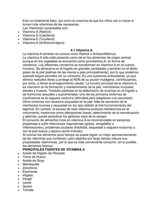 Esto es totalmente falso, así como la creencia de que los niños van a crecer si
toman más vitaminas de las necesarias.
Las Vitaminas Liposolubles son:
Vitamina A (Retinol)
Vitamina D (Calciferol)
Vitamina E (Tocoferol)
Vitamina K (Antihemorrágica)
4.1 Vitamina A
La vitamina A también se conoce como Retinol o Antixeroftálmica.
La vitamina A sólo está presente como tal en los alimentos de origen animal,
aunque en los vegetales se encuentra como provitamina A, en forma de
carotenos. Los diferentes carotenos se transforman en vitamina A en el cuerpo
humano. Se almacena en el hígado en grandes cantidades y también en el tejido
graso de la piel (palmas de las manos y pies principalmente), por lo que podemos
subsistir largos períodos sin su consumo. Es una sustancia antioxidante, ya que
elimina radicales libres y protege al ADN de su acción mutágena, contribuyendo,
por tanto, a frenar el envejecimiento celular. La función principal de la vitamina A
es intervenir en la formación y mantenimiento de la piel, membranas mucosas,
dientes y huesos. También participa en la elaboración de enzimas en el hígado y
de hormonas sexuales y suprarrenales. Uno de los primeros síntomas de
insuficiencia es la ceguera nocturna (dificultad para adaptarse a la oscuridad).
Otros síntomas son excesiva sequedad en la piel; falta de secreción de la
membrana mucosa y sequedad en los ojos debido al mal funcionamiento del
lagrimal. En cambio, el exceso de esta vitamina produce interferencia en el
crecimiento, trastornos como alteraciones óseas, detenimiento de la menstruación
y además, puede perjudicar los glóbulos rojos de la sangre.
El consumo de alimentos ricos en vitamina A es recomendable en personas
propensas a sufrir infecciones respiratorias (gripas, amigdalitis o
inflamaciones), problemas oculares (fotofobia, sequedad o ceguera nocturna) o
con la piel reseca y áspera (acné incluido).
Al cocinar los alimentos poco tiempo se puede lograr un mejor aprovechamiento
de las vitaminas que contienen, pero dejarlos por largo tiempo reduce sus
propiedades vitamínicas, por lo que es más conveniente consumir, en lo posible,
los alimentos frescos.
PRINCIPALES FUENTES DE VITAMINA A
Aceite de Hígado de Pescado
Yema de Huevo
Aceite de Soya
Mantequilla
Zanahoria
Espinacas
Hígado
Perejil
Leche
Queso
Tomate
 