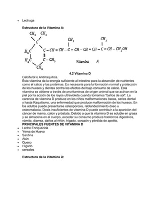 Lechuga
Estructura de la Vitamina A:
4.2 Vitamina D
Calciferol o Antirraquítica.
Esta vitamina da la energía suficiente al intestino para la absorción de nutrientes
como el calcio y las proteínas. Es necesaria para la formación normal y protección
de los huesos y dientes contra los efectos del bajo consumo de calcio. Esta
vitamina se obtiene a través de provitaminas de origen animal que se activan en la
piel por la acción de los rayos ultravioleta cuando tomamos "baños de sol". La
carencia de vitamina D produce en los niños malformaciones óseas, caries dental
y hasta Raquitismo, una enfermedad que produce malformación de los huesos. En
los adultos puede presentarse osteoporosis, reblandecimiento óseo u
osteomalacia. Dosis insuficientes de vitamina D puede contribuir a la aparición del
cáncer de mama, colon y próstata. Debido a que la vitamina D es soluble en grasa
y se almacena en el cuerpo, exceder su consumo produce trastornos digestivos,
vómito, diarrea, daños al riñón, hígado, corazón y pérdida de apetito.
PRINCIPALES FUENTES DE VITAMINA D
Leche Enriquecida
Yema de Huevo
Sardina
Atún
Queso
Hígado
cereales
Estructura de la Vitamina D:
 