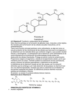 4.3 Vitamina E Tocoferol o restauradora de la fertilidad.
Esta vitamina participa en la formación de glóbulos rojos, músculos y otros tejidos.
Se necesita para la formación de las células sexuales masculinas y en la
antiesterilización.
Tiene como función principal participar como antioxidante, es algo así como un
escudo protector de las membranas de las células que hace que no envejezcan o
se deterioren por los radicales libres que contienen oxígeno y que pueden resultar
tóxicas y cancerígenas. La participación de la vitamina E como antioxidante es de
suma importancia en la prevención de enfermedades donde existe una
destrucción de células importantes. Protege al pulmón contra la contaminación.
Proporciona oxígeno al organismo y retarda el envejecimiento celular, por lo que
mantiene joven el cuerpo. También acelera la cicatrización de las quemaduras,
ayuda a prevenir los abortos espontáneos y calambres en las piernas.
La deficiencia de la vitamina E puede ser por dos causas, por no consumir
alimentos que la contenga o por mala absorción de las grasas; la vitamina E por
ser una vitamina liposoluble, necesita que para su absorción en el intestino se
encuentren presentes las grasas. Su deficiencia produce distrofia muscular,
pérdida de la fertilidad y Anemia.
Al parecer, su exceso no produce efectos tóxicos masivos.
Estructura de la Vitamina E:
PRINCIPALES FUENTES DE VITAMINA E
Aceites Vegetales
 