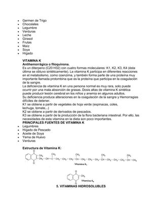 Germen de Trigo
Chocolates
Legumbre
Verduras
Leche
Girasol
Frutas
Maíz
Soya
Hígado
VITAMINA K
Antihemorrágica o filoquinona.
Es un diterpeno (C20 H32) con cuatro formas moleculares: K1, K2, K3, K4 (ésta
última se obtuvo sintéticamente). La vitamina K participa en diferentes reacciones
en el metabolismo, como coenzima, y también forma parte de una proteína muy
importante llamada protombina que es la proteína que participa en la coagulación
de la sangre.
La deficiencia de vitamina K en una persona normal es muy rara, solo puede
ocurrir por una mala absorción de grasas. Dosis altas de vitamina K sintética
puede producir lesión cerebral en los niños y anemia en algunos adultos.
Su deficiencia produce alteraciones en la coagulación de la sangre y Hemorragias
difíciles de detener.
K1 se obtiene a partir de vegetales de hoja verde (espinacas, coles,
lechuga, tomate,..)
K2 se obtiene a partir de derivados de pescados.
K3 se obtiene a partir de la producción de la flora bacteriana intestinal. Por ello, las
necesidades de esta vitamina en la dieta son poco importantes.
PRINCIPALES FUENTES DE VITAMINA K
Legumbres
Hígado de Pescado
Aceite de Soya
Yema de Huevo
Verduras
Estructura de Vitamina K:
5. VITAMINAS HIDROSOLUBLES
 