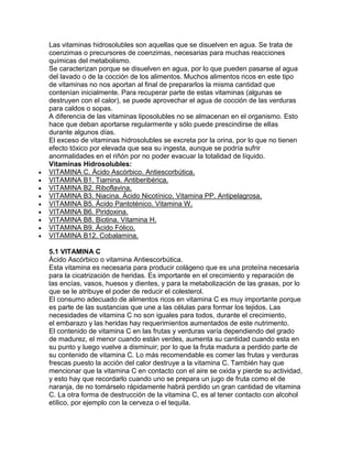 Las vitaminas hidrosolubles son aquellas que se disuelven en agua. Se trata de
coenzimas o precursores de coenzimas, necesarias para muchas reacciones
químicas del metabolismo.
Se caracterizan porque se disuelven en agua, por lo que pueden pasarse al agua
del lavado o de la cocción de los alimentos. Muchos alimentos ricos en este tipo
de vitaminas no nos aportan al final de prepararlos la misma cantidad que
contenían inicialmente. Para recuperar parte de estas vitaminas (algunas se
destruyen con el calor), se puede aprovechar el agua de cocción de las verduras
para caldos o sopas.
A diferencia de las vitaminas liposolubles no se almacenan en el organismo. Esto
hace que deban aportarse regularmente y sólo puede prescindirse de ellas
durante algunos días.
El exceso de vitaminas hidrosolubles se excreta por la orina, por lo que no tienen
efecto tóxico por elevada que sea su ingesta, aunque se podría sufrir
anormalidades en el riñón por no poder evacuar la totalidad de líquido.
Vitaminas Hidrosolubles:
VITAMINA C. Ácido Ascórbico. Antiescorbútica.
VITAMINA B1. Tiamina. Antiberibérica.
VITAMINA B2. Riboflavina.
VITAMINA B3. Niacina. Ácido Nicotínico. Vitamina PP. Antipelagrosa.
VITAMINA B5. Ácido Pantoténico. Vitamina W.
VITAMINA B6. Piridoxina.
VITAMINA B8. Biotina. Vitamina H.
VITAMINA B9. Ácido Fólico.
VITAMINA B12. Cobalamina.
5.1 VITAMINA C
Ácido Ascórbico o vitamina Antiescorbútica.
Esta vitamina es necesaria para producir colágeno que es una proteína necesaria
para la cicatrización de heridas. Es importante en el crecimiento y reparación de
las encías, vasos, huesos y dientes, y para la metabolización de las grasas, por lo
que se le atribuye el poder de reducir el colesterol.
El consumo adecuado de alimentos ricos en vitamina C es muy importante porque
es parte de las sustancias que une a las células para formar los tejidos. Las
necesidades de vitamina C no son iguales para todos, durante el crecimiento,
el embarazo y las heridas hay requerimientos aumentados de este nutrimento.
El contenido de vitamina C en las frutas y verduras varía dependiendo del grado
de madurez, el menor cuando están verdes, aumenta su cantidad cuando esta en
su punto y luego vuelve a disminuir; por lo que la fruta madura a perdido parte de
su contenido de vitamina C. Lo más recomendable es comer las frutas y verduras
frescas puesto la acción del calor destruye a la vitamina C. También hay que
mencionar que la vitamina C en contacto con el aire se oxida y pierde su actividad,
y esto hay que recordarlo cuando uno se prepara un jugo de fruta como el de
naranja, de no tomárselo rápidamente habrá perdido un gran cantidad de vitamina
C. La otra forma de destrucción de la vitamina C, es al tener contacto con alcohol
etílico, por ejemplo con la cerveza o el tequila.
 