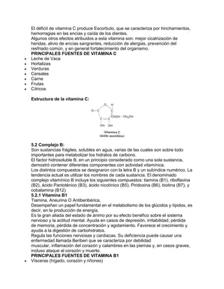 El déficit de vitamina C produce Escorbuto, que se caracteriza por hinchamientos,
hemorragias en las encías y caída de los dientes.
Algunos otros efectos atribuidos a esta vitamina son: mejor cicatrización de
heridas, alivio de encías sangrantes, reducción de alergias, prevención del
resfriado común, y en general fortalecimiento del organismo.
PRINCIPALES FUENTES DE VITAMINA C
Leche de Vaca
Hortalizas
Verduras
Cereales
Carne
Frutas
Cítricos
Estructura de la vitamina C:
5.2 Complejo B:
Son sustancias frágiles, solubles en agua, varias de las cuales son sobre todo
importantes para metabolizar los hidratos de carbono.
El factor hidrosoluble B, en un principio considerado como una sola sustancia,
demostró contener diferentes componentes con actividad vitamínica.
Los distintos compuestos se designaron con la letra B y un subíndice numérico. La
tendencia actual es utilizar los nombres de cada sustancia. El denominado
complejo vitamínico B incluye los siguientes compuestos: tiamina (B1), riboflavina
(B2), ácido Pantoténico (B3), ácido nicotínico (B5), Piridoxina (B6), biotina (B7), y
cobalamina (B12)
5.2.1 Vitamina B1
Tiamina, Aneurina O Antiberibérica.
Desempeñan un papel fundamental en el metabolismo de los glúcidos y lípidos, es
decir, en la producción de energía.
Es la gran aliada del estado de ánimo por su efecto benéfico sobre el sistema
nervioso y la actitud mental. Ayuda en casos de depresión, irritabilidad, pérdida
de memoria, pérdida de concentración y agotamiento. Favorece el crecimiento y
ayuda a la digestión de carbohidratos.
Regula las funciones nerviosas y cardiacas. Su deficiencia puede causar una
enfermedad llamada Beriberi que se caracteriza por debilidad
muscular, inflamación del corazón y calambres en las piernas y, en casos graves,
incluso ataque al corazón y muerte.
PRINCIPALES FUENTES DE VITAMINA B1
Vísceras (hígado, corazón y riñones)
 