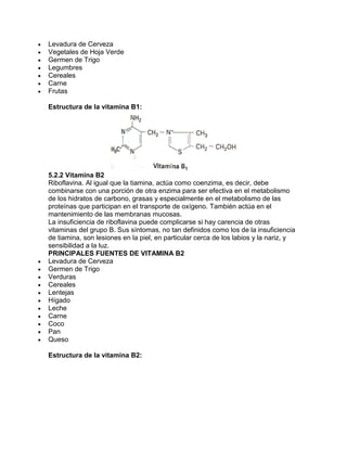 Levadura de Cerveza
Vegetales de Hoja Verde
Germen de Trigo
Legumbres
Cereales
Carne
Frutas
Estructura de la vitamina B1:
5.2.2 Vitamina B2
Riboflavina. Al igual que la tiamina, actúa como coenzima, es decir, debe
combinarse con una porción de otra enzima para ser efectiva en el metabolismo
de los hidratos de carbono, grasas y especialmente en el metabolismo de las
proteínas que participan en el transporte de oxígeno. También actúa en el
mantenimiento de las membranas mucosas.
La insuficiencia de riboflavina puede complicarse si hay carencia de otras
vitaminas del grupo B. Sus síntomas, no tan definidos como los de la insuficiencia
de tiamina, son lesiones en la piel, en particular cerca de los labios y la nariz, y
sensibilidad a la luz.
PRINCIPALES FUENTES DE VITAMINA B2
Levadura de Cerveza
Germen de Trigo
Verduras
Cereales
Lentejas
Hígado
Leche
Carne
Coco
Pan
Queso
Estructura de la vitamina B2:
 