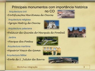 Principais monumentos com importância histórica no COArquitectura civilFortificações Marítimas de Oeiras Arquitectura religiosaIgreja Matriz de Oeiras Arquitectura palacianaPalácio da Quinta do Marquês de Pombal JardinsParque dos Poetas Arquitectura marítimaAquário Vasco da Gama Arquitectura MilitarForte de S. Julião da Barra Workshop integração					3