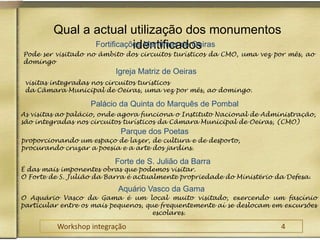 Qual a actual utilização dos monumentos identificados  Fortificações Marítimas de Oeiras Pode ser visitado no âmbito dos circuitos turísticos da CMO, uma vez por mês, ao domingo Igreja Matriz de Oeiras visitas integradas nos circuitos turísticos da Câmara Municipal de Oeiras, uma vez por mês, ao domingo.Palácio da Quinta do Marquês de Pombal As visitas ao palácio, onde agora funciona o Instituto Nacional de Administração, são integradas nos circuitos turísticos da Câmara Municipal de Oeiras, (CMO)Parque dos Poetas proporcionando um espaço de lazer, de cultura e de desporto, procurando cruzar a poesia e a arte dos jardins.Forte de S. Julião da Barra É das mais imponentes obras que podemos visitar. O Forte de S. Julião da Barra é actualmente propriedade do Ministério da Defesa. Aquário Vasco da Gama O Aquário Vasco da Gama é um local muito visitado, exercendo um fascínio particular entre os mais pequenos, que frequentemente aí se deslocam em excursões escolares.Workshop integração					4