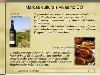 Marcas culturais vivas no COVinho de CarcavelosO grande crescimento urbano da Costa do Estoril e de Carcavelos em particular reduziu quase a zero a produção de Vinho Carcavelos.A produção de Vinho foi durante séculos a actividade económica mais importante na Freguesia de CarcavelosQueijadas de OeirasCriada por um informático. Uma queijada feita à base de castanha, que ganhou um concurso de gastronomia. Uma queijada que se esconde num pequeno café no Centro Histórico da Vila de Oeiras.Workshop integração					6