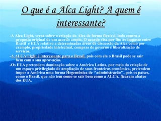 O que é a Alca Light? A quem é interessante? -A Alca Light, versa sobre a criação da Alca de forma flexível, indo contra a proposta original de um acordo amplo. O acordo visa por fim ao impasse entre Brasil  e EUA relativo a determinadas áreas de discussão da Alca como por exemplo, propriedade intelectual, compras de governo e liberalização de serviços. - A ALCA Light é interessante para o Brasil,  pois com ela o Brasil pode se sair bem com a sua aprovação. -Os EUA pretendem dominação sobre a América Latina, por meio da criação de um espaço privilegiado de ampliação de suas fronteiras econômica, pretendem impor a América uma forma Hegemônica de ‘’administração’’, pois os países, como o Brasil, que não tem como se sair bem como a ALCA, ficaram abaixo dos EUA.  