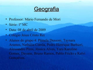 Geografia Professor: Mário Fernando de Mori Série: 1º MC Data: 08 de abril de 2009 Colégio Jesus Cristo Rei Alunos do grupo 4: Pâmela Dussoni, Taynara Arantes, Nathália Corrêa, Pedro Henrique Barbieri, Alessandro Pires, Jéssica Alves, Yara Karoline Gomes, Dayane, Bruno Ramos, Pablo Fricks e Kelvi Gonçalves. 