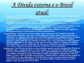 A Dívida externa e o Brasil atual: A divida externa brasileira é a somática dos débitos externos do Brasil resultado de empréstimos ou financiamentos realizados pelo governo. -A origem da Dívida externa:  A dívida externa do Brasil surgiu com a chegada da família real portuguesa ao Brasil, quando D. João VI, fugindo da invasão Francesa comandada por Napoleão, trouxe junto com ele a dívida contraída pela Casa Real Portuguesa na Inglaterra. - As causas:  A divida externa remonta o ano de 1824. Na época, foi contraída uma divida no valor de 3 milhões de libras esterlinas ficando conhecido como “empréstimo Português”. A principio, o valor serviria para cobrir despesas do período colonial. Na pratica, significava um pagamento pelo reconhecimento de nossa independência.  - Consequências:  A pobreza do terceiro mundo é uma resposta aos serventuários da dívida externa. Pois, enquanto o rico cada vez fica mais rico, o pobre cada vez fica mais pobre. É muito fácil ver o quanto sofre hoje o povo brasileiro em busca de equilíbrio de sua economia. Entretanto, as dificuldades do país aumentam de maneira assustadora. Não se podem suportar os juros altos que são cobrados ao Brasil, e que o povo brasileiro tem que suportar tamanha imposição. O alto débito do país que fez com que milhares e milhares de famílias passassem fome e o mesmo débito que faz com que os banqueiros internacionais engordem suas contas e deliciem os grandes banquetes de luxúria e prazer particular. - Atualmente:  O perfil atual da dívida externa brasileira mudou bastante da década de 80 para cá. Naqueles anos o grande devedor era o setor público. Em dezembro de 1980, por exemplo, 69% dos US$ 53,8 bilhões que o país devia eram responsabilidade do governo federal. Hoje o setor público não-financeiro (governo federal, estados, municípios) responde por US$ 92,2 bilhões, ou seja, 39,8% da dívida externa bruta. Considerando-se a dívida externa líquida do setor público, ou seja, deduzindo-se da dívida bruta as reservas internacionais do Banco Central do Brasil (US$ 28,6 bilhões em 31 de maio de 2000), a dívida cai para US$ 63,6 bilhões. Valor em torno de 10 % do PIB. 