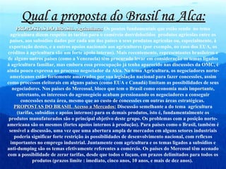 Qual a proposta do Brasil na Alca: PROPOSTAS DO BRASIL Agricultura:  Os pontos fundamentais que estão sendo  no tema agricultura dizem respeito às tarifas para o comércio dos  debatidos  produtos agrícolas entre os países, aos subsídios dados por cada um dos países a seus produtos agrícolas ou, especialmente, à exportação destes, e a outros apoios nacionais aos agricultores (por exemplo, no caso dos EUA, os créditos à agricultura são um forte apoio interno). Mais recentemente, representantes brasileiros e de alguns outros países (como a Venezuela) têm procurado levar em consideração os temas ligados à agricultura familiar, mas embora essa preocupação já tenha aparecido nas discussões da OMC, é ainda pouco expressa no processo negociador da Alca. No tema Agricultura, os negociadores norte- americanos estão fortemente amarrados por sua legislação nacional para fazer concessões, assim como processos eleitorais em alguns países (como EUA e Canadá) limitam as possibilidades de seus negociadores. Nos países do Mercosul, bloco que tem o Brasil como economia mais importante, entretanto, os interesses do agronegócio acabam pressionando os negociadores a conseguir concessões nesta área, mesmo que ao custo de concessões em outras áreas estratégicas.  PROPOSTAS DO BRASIL Acesso a Mercados:  Discussão semelhante a do tema  agricultura (tarifas, subsídios e apoios internos) para os demais produtos, isto é, fundamentalmente os produtos manufaturados são o principal objetivo deste grupo. Os problemas com a posição norte-americana são os mesmos (fortes apoios internos à produção). Para países como o Brasil, também é sensível a discussão, uma vez que uma abertura ampla de mercados em alguns setores industriais poderia significar forte restrição às possibilidades de desenvolvimento nacional, com reflexos importantes no emprego industrial. Juntamente com agricultura e os temas ligados a subsídios e anti-dumping são os temas efetivamente referentes a comércio. Os países do Mercosul têm acenado com a possibilidade de zerar tarifas, desde que todos o façam, em prazos delimitados para todos os produtos (prazos limite : imediato, cinco anos, 10 anos, e mais de dez anos).  