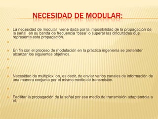 necesidad de modular:  La necesidad de modular  viene dada por la imposibilidad de la propagación de la señal  en su banda de frecuencia “base” o superar las dificultades que representa esta propagación.En fin con el proceso de modulación en la práctica ingeniería se pretender alcanzar los siguientes objetivos.Necesidad de multiplex ion, es decir, de enviar varios canales de información de una manera conjunta por el mismo medio de transmisión. Facilitar la propagación de la señal por ese medio de transmisión adaptándola a él.