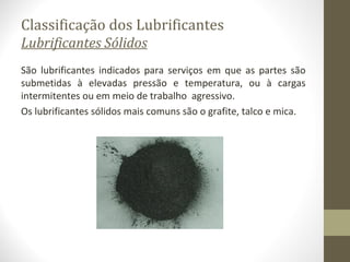 Classificação dos Lubrificantes
Lubrificantes Sólidos
São lubrificantes indicados para serviços em que as partes são
submetidas à elevadas pressão e temperatura, ou à cargas
intermitentes ou em meio de trabalho agressivo.
Os lubrificantes sólidos mais comuns são o grafite, talco e mica.
 