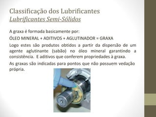 Classificação dos Lubrificantes
Lubrificantes Semi-Sólidos
A graxa é formada basicamente por:
ÓLEO MINERAL + ADITIVOS + AGLUTINADOR = GRAXA
Logo estes são produtos obtidos a partir da dispersão de um
agente aglutinante (sabão) no óleo mineral garantindo a
consistência. E aditivos que conferem propriedades à graxa.
As graxas são indicadas para pontos que não possuem vedação
própria.
 