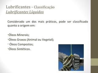 Lubrificantes - Classificação
Lubrificantes Líquidos

Considerado um dos mais práticos, pode ser classificado
quanto a origem em:

•Óleos Minerais;
•Óleos Graxos (Animal ou Vegetal);
• Óleos Compostos;
•Óleos Sintéticos.
 