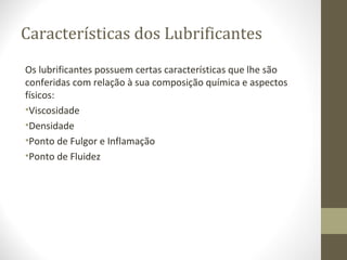 Características dos Lubrificantes
Os lubrificantes possuem certas características que lhe são
conferidas com relação à sua composição química e aspectos
físicos:
•Viscosidade
•Densidade
•Ponto de Fulgor e Inflamação
•Ponto de Fluidez
 