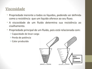 Viscosidade
• Propriedade inerente a todos os líquidos, podendo ser definida
  como a resistência que um liquido oferece ao seu fluxo.
• A viscosidade de um fluido determina sua resistência ao
  cisalhamento.
• Propriedade principal de um fluido, pois está relacionada com:
   Capacidade de levar carga
   Perda de potência
   Calor produzido
 
