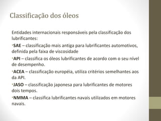 Classificação dos óleos

Entidades internacionais responsáveis pela classificação dos
lubrificantes:
•SAE – classificação mais antiga para lubrificantes automotivos,
definida pela faixa de viscosidade
•API – classifica os óleos lubrificantes de acordo com o seu nível
de desempenho.
•ACEA – classificação européia, utiliza critérios semelhantes aos
da API.
•JASO – classificação japonesa para lubrificantes de motores
dois tempos.
•NMMA – classifica lubrificantes navais utilizados em motores
navais.
 