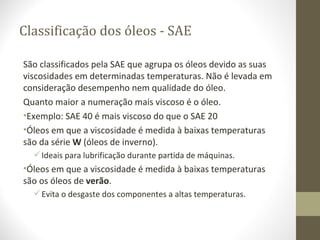 Classificação dos óleos - SAE

São classificados pela SAE que agrupa os óleos devido as suas
viscosidades em determinadas temperaturas. Não é levada em
consideração desempenho nem qualidade do óleo.
Quanto maior a numeração mais viscoso é o óleo.
•Exemplo: SAE 40 é mais viscoso do que o SAE 20
•Óleos em que a viscosidade é medida à baixas temperaturas
são da série W (óleos de inverno).
   Ideais para lubrificação durante partida de máquinas.
•Óleos em que a viscosidade é medida à baixas temperaturas
são os óleos de verão.
   Evita o desgaste dos componentes a altas temperaturas.
 