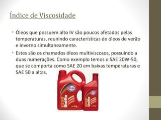 Índice de Viscosidade

• Óleos que possuem alto IV são poucos afetados pelas
  temperaturas, reunindo características de óleos de verão
  e inverno simultaneamente.
• Estes são os chamados óleos multiviscosos, possuindo a
  duas numerações. Como exemplo temos o SAE 20W-50,
  que se comporta como SAE 20 em baixas temperaturas e
  SAE 50 a altas.
 