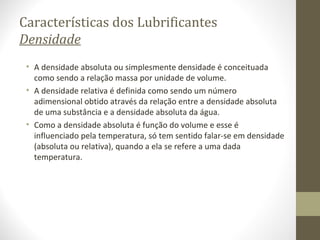 Características dos Lubrificantes
Densidade
 • A densidade absoluta ou simplesmente densidade é conceituada
   como sendo a relação massa por unidade de volume.
 • A densidade relativa é definida como sendo um número
   adimensional obtido através da relação entre a densidade absoluta
   de uma substância e a densidade absoluta da água.
 • Como a densidade absoluta é função do volume e esse é
   influenciado pela temperatura, só tem sentido falar-se em densidade
   (absoluta ou relativa), quando a ela se refere a uma dada
   temperatura.
 