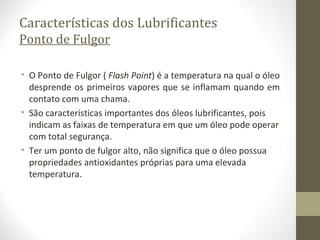 Características dos Lubrificantes
Ponto de Fulgor

• O Ponto de Fulgor ( Flash Point) é a temperatura na qual o óleo
  desprende os primeiros vapores que se inflamam quando em
  contato com uma chama.
• São características importantes dos óleos lubrificantes, pois
  indicam as faixas de temperatura em que um óleo pode operar
  com total segurança.
• Ter um ponto de fulgor alto, não significa que o óleo possua
  propriedades antioxidantes próprias para uma elevada
  temperatura.
 