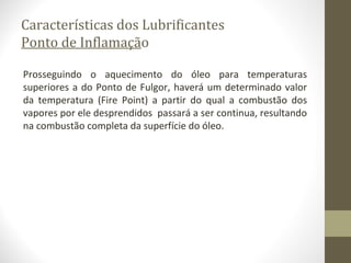 Características dos Lubrificantes
Ponto de Inflamação

Prosseguindo o aquecimento do óleo para temperaturas
superiores a do Ponto de Fulgor, haverá um determinado valor
da temperatura (Fire Point) a partir do qual a combustão dos
vapores por ele desprendidos passará a ser continua, resultando
na combustão completa da superfície do óleo.
 